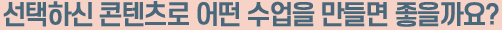 선택하신 콘텐츠로 어떤 수업을 만들면 좋을까요?