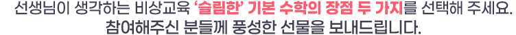 선생님이 생각하는 비상교육 ‘슬림한’ 기본 수학의 장점 두 가지를 선택해 주세요. 참여해주신 분들께 풍성한 선물을 보내드립니다.