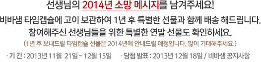 선생님의 2014년 소망 메시지를 남겨주세요! 비바샘 타임캡슐에 고이 보관하여 1년 후 특별한 선물과 함께 배송 해드립니다. 참여해주신 선생님들을 위한 특별한 연말 선물도 확인하세요. (1년 후 보내드릴 타임캡슐 선물은 2014년에 안내드릴 예정입니다, 많이 기대해주세요.) / 기 간 : 2013년 11월  21일 ~ 12월 15일 / 당첨 발표 : 2013년 12월 18일 / 비바샘 공지사항