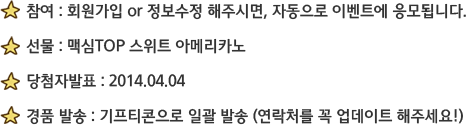 참여 : 회원가입 or 정보수정 해주시면, 자동으로 이벤트에 응모됩니다. 선물 : 맥심TOP 스위트 아메리카노 / 당첨자발표 : 2014.04.04 / 경품 발송 : 기프티콘으로 일괄 발송 (연락처를 꼭 업데이트 해주세요!)