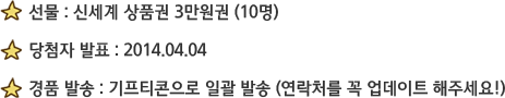 선물 : 신세계 상품권 3만원권 (10명) / 당첨자 발표 : 2014.04.04 / 경품 발송 : 기프티콘으로 일괄 발송 (연락처를 꼭 업데이트 해주세요!)