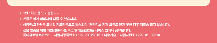 1인 1회만 응모 가능합니다. 선물은 상기 이미지와 다를 수 있습니다. 상품권/교환권은 모바일 기프티콘으로 발송되며, 개인정보 기재 오류로 받지 못한 경우 재발송 되지 않습니다. 선물 발송을 위한 개인정보(이름/주소/휴대폰번호)는 서비스 업체에 공유됩니다. 롯데글로벌로지스㈜ - 사업자등록번호 : 102-81-23012 ㈜다우기술 - 사업자번호 : 220-81-02810