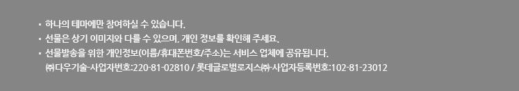 하나의 테마에만 참여하실 수 있습니다. 선물은 상기 이미지와 다를 수 있으며, 개인 정보를 확인해 주세요. 선물발송을 위한 개인정보(이름/휴대폰번호/주소)는 서비스 업체에 공유됩니다. ㈜다우기술-사업자번호:220-81-02810 / 롯데글로벌로지스㈜-사업자등록번호:102-81-23012