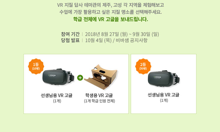 VR 지질 답사 테마관의 제주, 고성 각 지역을 체험해보고 수업에 가장 활용하고 싶은 지질 명소를 선택해주세요. 학급 전체에 VR 고글을 보내드립니다. 참여 기간 -2018년 8월 27일 (월) ~ 9월 30일 (일) 당첨 발표 -10월 4일 (목) / 비바샘 공지사항